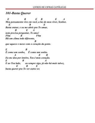 LIVROS DE CIFRAS CATÓLICAS
101-Basta Querer
E B E B E A
Meu pensamento vive em você, a luz do meu viver, Senhor.
E B E
Basta entrar, e eu me abrir pra Te amar,
B E A
nem precisa perguntar, Te amo!
F#m B F#m
Há um clima todo diferente,
B
que aquece e mexe com o coração da gente.
E B
É como um sonho, É como um sonho.
A E B
Eu me dou por inteiro, Teu é meu coração.
E B A
E ao Teu lado, eu sempre sigo, já não há mais talvez,
E B E
basta querer pra Te ver outra vez
 