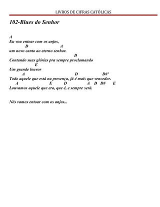 LIVROS DE CIFRAS CATÓLICAS
102-Blues do Senhor
A
Eu vou entoar com os anjos,
D A
um novo canto ao eterno senhor.
D
Contando suas glórias pra sempre proclamando
E
Um grande louvor
A D D#º
Todo aquele que está na presença, já é mais que vencedor.
A E D A D D# E
Louvamos aquele que era, que é, e sempre será.
Nós vamos entoar com os anjos...
 