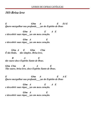 LIVROS DE CIFRAS CATÓLICAS
103-Brisa leve
E G#m A E E4 E
Quero mergulhar nas profunde___zas do Espírito de Deus
G#m A E A E
e descobrir suas rique__zas em meu coração.
G#m A E
e descobrir suas rique__zas em meu coração.
G#m A E G#m C#m
É tão lindo, tão simples. Brisa leve,
B A E
tão suave doce Espírito Santo de Deus.
G#m C#m B A E
Tão suave, brisa leve, doce Espírito Santo de Deus.
E G#m A E A E
Quero mergulhar nas profunde___zas do Espírito de Deus
G#m A E A E
e descobrir suas rique__zas em meu coração.
G#m A E
e descobrir suas rique__zas em meu coração.
 