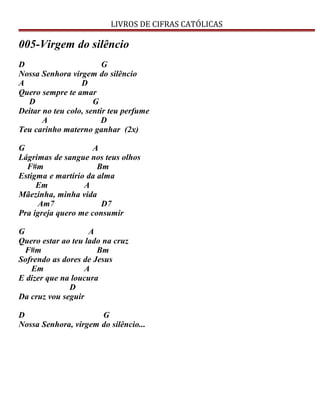 LIVROS DE CIFRAS CATÓLICAS
005-Virgem do silêncio
D G
Nossa Senhora virgem do silêncio
A D
Quero sempre te amar
D G
Deitar no teu colo, sentir teu perfume
A D
Teu carinho materno ganhar (2x)
G A
Lágrimas de sangue nos teus olhos
F#m Bm
Estigma e martírio da alma
Em A
Mãezinha, minha vida
Am7 D7
Pra igreja quero me consumir
G A
Quero estar ao teu lado na cruz
F#m Bm
Sofrendo as dores de Jesus
Em A
E dizer que na loucura
D
Da cruz vou seguir
D G
Nossa Senhora, virgem do silêncio...
 