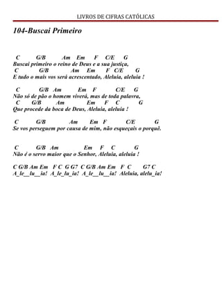 LIVROS DE CIFRAS CATÓLICAS
104-Buscai Primeiro
C G/B Am Em F C/E G
Buscai primeiro o reino de Deus e a sua justiça,
C G/B Am Em F C/E G
E tudo o mais vos será acrescentado, Aleluia, aleluia !
C G/B Am Em F C/E G
Não só de pão o homem viverá, mas de toda palavra,
C G/B Am Em F C G
Que procede da boca de Deus, Aleluia, aleluia !
C G/B Am Em F C/E G
Se vos perseguem por causa de mim, não esqueçais o porquê.
C G/B Am Em F C G
Não é o servo maior que o Senhor, Aleluia, aleluia !
C G/B Am Em F C G G7 C G/B Am Em F C G7 C
A_le__lu__ia! A_le_lu_ia! A_le__lu__ia! Aleluia, alelu_ia!
 