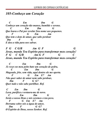 LIVROS DE CIFRAS CATÓLICAS
105-Conheço um Coração
C Em Dm G
Conheço um coração tão manso, humilde e sereno.
C Em Dm G
Que louva o Pai por revelar Seu nome aos pequenos.
F G Em Am
Que tem o dom de amar, que sabe perdoar
Dm F G
E deu a vida para nos salvar.
F G C G/B Am G F G
Jesus, manda Teu Espírito para transformar meu coração!
F G C G/B Am G F G C
Jesus, manda Teu Espírito para transformar meu coração!
C Em Dm G
Às vezes no meu peito bate um coração de pedra,
C Em Dm G
Magoado, frio, sem vida, aqui dentro ele me aperta.
F G Em E7 Am
Não quer saber de amar nem sabe perdoar,
Dm F G G7
Quer tudo e não sabe partilhar. Ref.
C Em Dm G
Lava, purifica e restaura-me de novo.
C Em Dm G
Serás o nosso Deus e nós seremos o teu povo.
F G Em E7 Am
Derrama sobre nós a água do amor,
Dm F G G7
O Espírito de Deus, nosso Senhor. Ref.
 