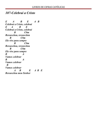 LIVROS DE CIFRAS CATÓLICAS
107-Celebrai a Cristo
E A B E A B
Celebrai a Cristo, celebrai
E A B E
Celebrai a Cristo, celebrai
B C#m
Ressuscitou, ressuscitou
B C#m
Ele vive para sempre
B C#m
Ressuscitou, ressuscitou
B C#m
Ele vive para sempre
B A
Vamos celebrar
B A
Vamos celebrar
B
Vamos celebrar
A B E A B E
Ressuscitou meu Senhor
 