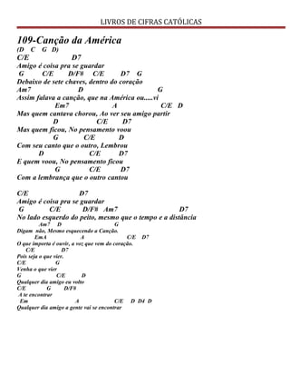 LIVROS DE CIFRAS CATÓLICAS
109-Canção da América
(D C G D)
C/E D7
Amigo é coisa pra se guardar
G C/E D/F# C/E D7 G
Debaixo de sete chaves, dentro do coração
Am7 D G
Assim falava a canção, que na América ou.....vi
Em7 A C/E D
Mas quem cantava chorou, Ao ver seu amigo partir
D C/E D7
Mas quem ficou, No pensamento voou
G C/E D
Com seu canto que o outro, Lembrou
D C/E D7
E quem voou, No pensamento ficou
G C/E D7
Com a lembrança que o outro cantou
C/E D7
Amigo é coisa pra se guardar
G C/E D/F# Am7 D7
No lado esquerdo do peito, mesmo que o tempo e a distância
Am7 D G
Digam não, Mesmo esquecendo a Canção.
EmA A C/E D7
O que importa é ouvir, a voz que vem do coração.
C/E D7
Pois seja o que vier.
C/E G
Venha o que vier
G C/E D
Qualquer dia amigo eu volto
C/E G D/F#
A te encontrar
Em A C/E D D4 D
Qualquer dia amigo a gente vai se encontrar
 