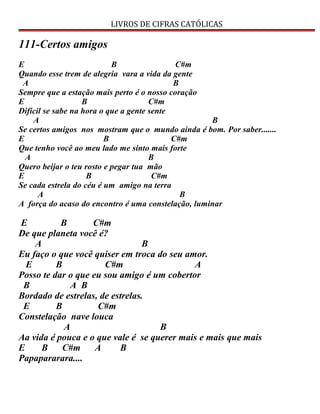 LIVROS DE CIFRAS CATÓLICAS
111-Certos amigos
E B C#m
Quando esse trem de alegria vara a vida da gente
A B
Sempre que a estação mais perto é o nosso coração
E B C#m
Difícil se sabe na hora o que a gente sente
A B
Se certos amigos nos mostram que o mundo ainda é bom. Por saber.......
E B C#m
Que tenho você ao meu lado me sinto mais forte
A B
Quero beijar o teu rosto e pegar tua mão
E B C#m
Se cada estrela do céu é um amigo na terra
A B
A força do acaso do encontro é uma constelação, luminar
E B C#m
De que planeta você é?
A B
Eu faço o que você quiser em troca do seu amor.
E B C#m A
Posso te dar o que eu sou amigo é um cobertor
B A B
Bordado de estrelas, de estrelas.
E B C#m
Constelação nave louca
A B
Aa vida é pouca e o que vale é se querer mais e mais que mais
E B C#m A B
Papapararara....
 