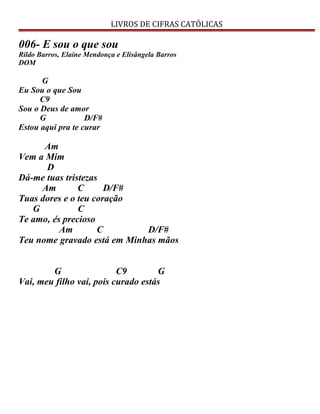 LIVROS DE CIFRAS CATÓLICAS
006- E sou o que sou
Rildo Barros, Elaine Mendonça e Elisângela Barros
DOM
G
Eu Sou o que Sou
C9
Sou o Deus de amor
G D/F#
Estou aqui pra te curar
Am
Vem a Mim
D
Dá-me tuas tristezas
Am C D/F#
Tuas dores e o teu coração
G C
Te amo, és precioso
Am C D/F#
Teu nome gravado está em Minhas mãos
G C9 G
Vai, meu filho vai, pois curado estás
 