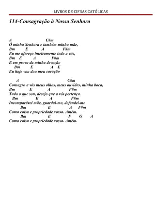 LIVROS DE CIFRAS CATÓLICAS
114-Consagração à Nossa Senhora
A C#m
Ó minha Senhora e também minha mãe,
Bm E A F#m
Eu me ofereço inteiramente todo a vós,
Bm E A F#m
E em prova da minha devoção
Bm E A E
Eu hoje vou dou meu coração
A C#m
Consagro a vós meus olhos, meus ouvidos, minha boca,
Bm E A F#m
Tudo o que sou, desejo que a vós pertença.
Bm E A F#m
Incomparável mãe, guardai-me, defendei-me
Bm E A F#m
Como coisa e propriedade vossa. Amém.
Bm E F G A
Como coisa e propriedade vossa. Amém.
 