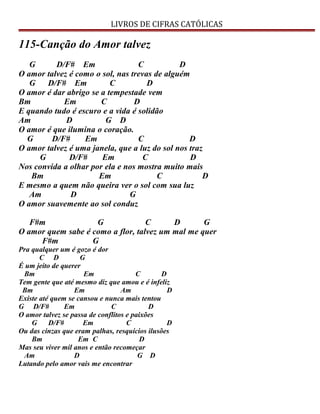 LIVROS DE CIFRAS CATÓLICAS
115-Canção do Amor talvez
G D/F# Em C D
O amor talvez é como o sol, nas trevas de alguém
G D/F# Em C D
O amor é dar abrigo se a tempestade vem
Bm Em C D
E quando tudo é escuro e a vida é solidão
Am D G D
O amor é que ilumina o coração.
G D/F# Em C D
O amor talvez é uma janela, que a luz do sol nos traz
G D/F# Em C D
Nos convida a olhar por ela e nos mostra muito mais
Bm Em C D
E mesmo a quem não queira ver o sol com sua luz
Am D G
O amor suavemente ao sol conduz
F#m G C D G
O amor quem sabe é como a flor, talvez um mal me quer
F#m G
Pra qualquer um é gozo é dor
C D G
É um jeito de querer
Bm Em C D
Tem gente que até mesmo diz que amou e é infeliz
Bm Em Am D
Existe até quem se cansou e nunca mais tentou
G D/F# Em C D
O amor talvez se passa de conflitos e paixões
G D/F# Em C D
Ou das cinzas que eram palhas, resquícios ilusões
Bm Em C D
Mas seu viver mil anos e então recomeçar
Am D G D
Lutando pelo amor vais me encontrar
 