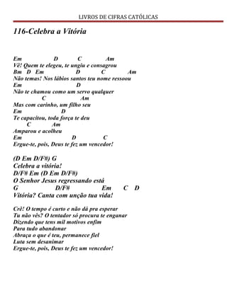 LIVROS DE CIFRAS CATÓLICAS
116-Celebra a Vitória
Em D C Am
Vê! Quem te elegeu, te ungiu e consagrou
Bm D Em D C Am
Não temas! Nos lábios santos teu nome ressoou
Em D
Não te chamou como um servo qualquer
C Am
Mas com carinho, um filho seu
Em D
Te capacitou, toda força te deu
C Am
Amparou e acolheu
Em D C
Ergue-te, pois, Deus te fez um vencedor!
(D Em D/F#) G
Celebra a vitória!
D/F# Em (D Em D/F#)
O Senhor Jesus regressando está
G D/F# Em C D
Vitória? Canta com unção tua vida!
Crê! O tempo é curto e não dá pra esperar
Tu não vês? O tentador só procura te enganar
Dizendo que tens mil motivos enfim
Para tudo abandonar
Abraça o que é teu, permanece fiel
Luta sem desanimar
Ergue-te, pois, Deus te fez um vencedor!
 
