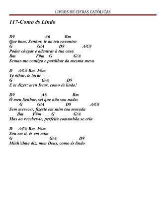 LIVROS DE CIFRAS CATÓLICAS
117-Como és Lindo
D9 A6 Bm
Que bom, Senhor, ir ao teu encontro
G G/A D9 A/C#
Poder chegar e adentrar à tua casa
Bm F#m G G/A
Sentar-me contigo e partilhar da mesma mesa
D A/C# Bm F#m
Te olhar, te tocar
G G/A D9
E te dizer: meu Deus, como és lindo!
D9 A6 Bm
Ò meu Senhor, sei que não sou nada:
G G/A D9 A/C#
Sem merecer, fizeste em mim tua morada
Bm F#m G G/A
Mas ao receber-te, perfeita comunhão se cria
D A/C# Bm F#m
Sou em ti, és em mim
G G/A D9
Minh'alma diz: meu Deus, como és lindo
 