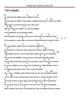 LIVROS DE CIFRAS CATÓLICAS
118-Cidadão
D A7 D
Ta vendo aquele edifício moço, ajudei a levantar
D7 G Gm
Foi um tempo de aflição eram quatro condução duas para ir e duas para voltar.
Gm
Hoje depois de pronto olho pra cima e fico tonto
D Bm E
Mas me chega um cidadão, e me diz desconfiado
A G
Tu tai admirado ou ta querendo roubar.
D A D G
Meu domingo está perdido vou pra casa entristecido, da vontade de beber.
D A D G A
E pra aumentar o meu tédio eu não posso olhar prédio que eu ajudei a fazer.
D A7 D
Ta vendo aquele colégio moço, eu também trabalhei lá.
D7 G Gm
Lá eu quase me arrebento, pus a massa, fiz cimento, ajudei a rebocar.
Gm D Bm
Minha filha inocente vem pra mim toda contente, pai vou me matricular.
E A G
Mas me diz um cidadão, criança de pé no chão aqui não pode estudar.
D A D G
Essa dor doeu mais forte porque que eu deixei o norte eu me pus a me dizer.
D A D
Lá a seca castigava, mas o pouco que eu plantava eu tinha direito a comer.
D A7 D
Ta vendo aquela igreja moço, onde o padre diz amém.
D7 G Gm
Pus o sino e o badalo, enchi minhas mãos de calo, lá eu trabalhei também.
D Bm
Aí sim valeu a pena, tem quermesse tem novena e o padre me deixa entrar.
E A G
Foi lá que Cristo me disse rapaz deixa de tolice não se deixe amedrontar.
D A D G
Fui eu quem criou a terra enchi os rios fiz a serra não deixei nada faltar.
D A D
Hoje o homem criou asas e na maioria das casas eu também não posso entrar.
 