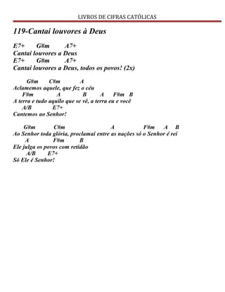 LIVROS DE CIFRAS CATÓLICAS
119-Cantai louvores à Deus
E7+ G#m A7+
Cantai louvores a Deus
E7+ G#m A7+
Cantai louvores a Deus, todos os povos! (2x)
G#m C#m A
Aclamemos aquele, que fez o céu
F#m A B A F#m B
A terra e tudo aquilo que se vê, a terra eu e você
A/B E7+
Cantemos ao Senhor!
G#m C#m A F#m A B
Ao Senhor toda glória, proclamai entre as nações só o Senhor é rei
A F#m B
Ele julga os povos com retidão
A/B E7+
Só Ele é Senhor!
 