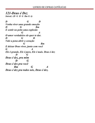 LIVROS DE CIFRAS CATÓLICAS
121-Deus é Dez
Introd.: (D G D G Bm G A)
D G D
Venha viver uma grande emoção
D G Bm
E sentir no peito uma explosão
G A
O amor verdadeiro ele quer te dar.
D G D
Vale a pena abrir o coração
G Bm
E deixar Deus viver, junto com você
G A
Ele é grande, Ele é puro, Ele é mais. Deus é dez
D G
Deus é dez, pra mim
D G
Deus é dez pra você
Bm G A
Deus é dez pra todos nós, Deus é dez.
 