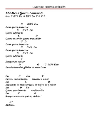 LIVROS DE CIFRAS CATÓLICAS
122-Deus Quero Louvar-te
Intr.: G D/F# Em G D/F# Em C D C D
G DF# Em
Deus quero louvar-te
G DF# Em
Quero adorar-te
C D
Quero te servir, quero transmitir
G D
Deus quero louvar-te
G DF# Em
Deus quero louvar-te
G DF# Em
Quero adorar-te
C
Sempre ao cantar
D G (G D/F# Em)
Eu só quero dar glórias ao meu Deus
Em C Em C
Eu vou caminhando, vivendo o amor
Em C D
Erguendo os meus braços, eu louvo ao Senhor
Em D Em C
Quero proclamá-lo no dia a dia
Em C D
Sempre cantando glória, aleluia!
D7
Alêluia...
 
