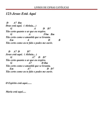 LIVROS DE CIFRAS CATÓLICAS
123-Jesus Está Aqui
D A7 Bm
Deus está aqui. ( Aleluia... )
G A D D7
Tão certo quanto o ar que eu respiro.
G A F#m Bm
Tão certo como o amanhã que se levanta.
Em A D B
Tão certo como eu te falo e podes me ouvir.
D A7 D D7
Jesus está aqui. ( Aleluia... )
G A7 D D7
Tão certo quanto o ar que eu respiro.
G A7 D Bm
Tão certo como o amanhã que se levanta.
Em A7 D D7
Tão certo como eu te falo e podes me ouvir.
O Espírito está aqui.......
Maria está aqui.....
 
