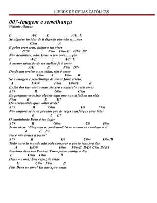 LIVROS DE CIFRAS CATÓLICAS
007-Imagem e semelhança
Walmir Alencar
E A/E E A/E E
Se alguém duvidar de ti dizendo que não a.....mas
C#m A
E pelos erros teus, julgar o teu viver
E/G# F#m F#m/E B/D# B7
Não desanimes, não. Deus vê teu cora.......ção
E A/E E A/E E
A menor intenção de ser melhor já é amor
A/E E F#m D7+
Desde um sorriso a um olhar, sim é amor
C#m B F#m B
Se à imagem e semelhança do Amor foste criado,
A E/G# F#m F#m/E B
Então dos teus atos o mais sincero e natural é o teu amar
A7+ B G#m C#m
Eu pergunto se existe alguém aqui que nunca falhou na vida
F#m B E E7
Ou arrependido quis voltar atrás?
A7+ B G#m C# F#m
Não importa se tu és pecador que às vezes sem forças quer lutar
B E E7
O caminho de Deus é teu lugar
A7+ B G#m C# F#m
Jesus disse: “Ninguém te condenou? Nem mesmo eu condeno a ti.
B E E7
Vai e não tornes a pecar”
A7+ B G# C#m C#m/B
Todo ouro do mundo não pode comprar o que tu tens pra dar
A E/G# F#m F#m/E B/D# C#m B4 B9
Precioso és ao teu Senhor. Toma posse comigo e diz:
E C#m F#m B
Deus me ama! Sou capaz de amar
E C#m F#m B
Pois Deus me ama! Eu nasci pra amar
 
