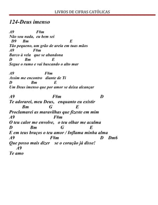 LIVROS DE CIFRAS CATÓLICAS
124-Deus imenso
A9 F#m
Não sou nada, eu bem sei
D9 Bm E
Tão pequeno, um grão de areia em tuas mãos
A9 F#m
Barco à vela que se abandona
D Bm E
Segue o rumo e vai buscando o alto mar
A9 F#m
Assim me encontro diante de Ti
D Bm E
Um Deus imenso que por amor se deixa alcançar
A9 F#m D
Te adorarei, meu Deus, enquanto eu existir
Bm G E
Proclamarei as maravilhas que fizeste em mim
A9 F#m
O teu calor me envolve, o teu olhar me acalma
D Bm G E
E em teus braços o teu amor / Inflama minha alma
A9 F#m D Dm6
Que posso mais dizer se o coração já disse!
A9
Te amo
 