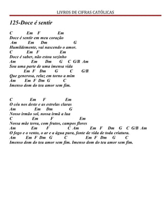 LIVROS DE CIFRAS CATÓLICAS
125-Doce é sentir
C Em F Em
Doce é sentir em meu coração
Am Em Dm G
Humildemente, vai nascendo o amor.
C Em F Em
Doce é saber, não estou sozinho
Am Em Dm G C G/B Am
Sou uma parte de uma imensa vida
Em F Dm G C G/B
Que generosa, reluz em torno a mim
Am Em F Dm G C
Imenso dom do teu amor sem fim.
C Em F Em
O céu nos deste e as estrelas claras
Am Em Dm G
Nosso irmão sol, nossa irmã a lua
C Em F Em
Nossa mãe terra, com frutos, campos flores
Am Em F C Am Em F Dm G C G/B Am
O fogo e o vento, o ar e a água pura, fonte de vida de toda criatura.
Am Em F Dm G C Em F Dm G C
Imenso dom do teu amor sem fim. Imenso dom do teu amor sem fim.
 
