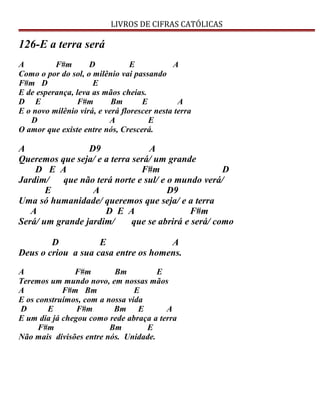 LIVROS DE CIFRAS CATÓLICAS
126-E a terra será
A F#m D E A
Como o por do sol, o milênio vai passando
F#m D E
E de esperança, leva as mãos cheias.
D E F#m Bm E A
E o novo milênio virá, e verá florescer nesta terra
D A E
O amor que existe entre nós, Crescerá.
A D9 A
Queremos que seja/ e a terra será/ um grande
D E A F#m D
Jardim/ que não terá norte e sul/ e o mundo verá/
E A D9
Uma só humanidade/ queremos que seja/ e a terra
A D E A F#m
Será/ um grande jardim/ que se abrirá e será/ como
D E A
Deus o criou a sua casa entre os homens.
A F#m Bm E
Teremos um mundo novo, em nossas mãos
A F#m Bm E
E os construímos, com a nossa vida
D E F#m Bm E A
E um dia já chegou como rede abraça a terra
F#m Bm E
Não mais divisões entre nós. Unidade.
 