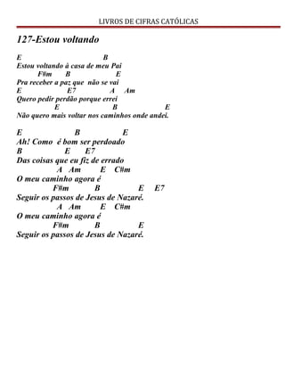 LIVROS DE CIFRAS CATÓLICAS
127-Estou voltando
E B
Estou voltando à casa de meu Pai
F#m B E
Pra receber a paz que não se vai
E E7 A Am
Quero pedir perdão porque errei
E B E
Não quero mais voltar nos caminhos onde andei.
E B E
Ah! Como é bom ser perdoado
B E E7
Das coisas que eu fiz de errado
A Am E C#m
O meu caminho agora é
F#m B E E7
Seguir os passos de Jesus de Nazaré.
A Am E C#m
O meu caminho agora é
F#m B E
Seguir os passos de Jesus de Nazaré.
 
