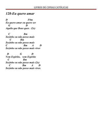 LIVROS DE CIFRAS CATÓLICAS
128-Eu quero amar
D F#m
Eu quero amar eu quero ser
G D
Aquilo que Deus quer. (2x)
C Bm
Sozinho eu não posso mais
C Bm
Sozinho eu não posso mais
C Bm A D
Sozinho eu não posso mais viver
D G D
Vem Espírito, vem Espírito
C Bm
Sozinho eu não posso mais (2x)
C Bm A D
Sozinho eu não posso mais viver.
 