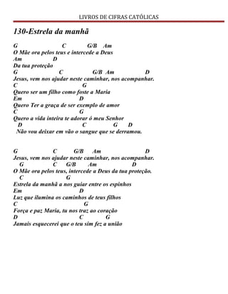 LIVROS DE CIFRAS CATÓLICAS
130-Estrela da manhã
G C G/B Am
O Mãe ora pelos teus e intercede a Deus
Am D
Da tua proteção
G C G/B Am D
Jesus, vem nos ajudar neste caminhar, nos acompanhar.
C G
Quero ser um filho como foste a Maria
Em D
Quero Ter a graça de ser exemplo de amor
C G
Quero a vida inteira te adorar ó meu Senhor
D C G D
Não vou deixar em vão o sangue que se derramou.
G C G/B Am D
Jesus, vem nos ajudar neste caminhar, nos acompanhar.
G C G/B Am D
O Mãe ora pelos teus, intercede a Deus da tua proteção.
C G
Estrela da manhã a nos guiar entre os espinhos
Em D
Luz que ilumina os caminhos de teus filhos
C G
Força e paz Maria, tu nos traz ao coração
D C G
Jamais esquecerei que o teu sim fez a união
 