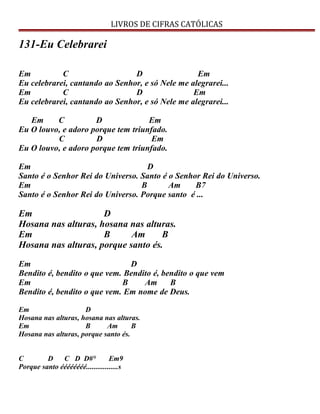 LIVROS DE CIFRAS CATÓLICAS
131-Eu Celebrarei
Em C D Em
Eu celebrarei, cantando ao Senhor, e só Nele me alegrarei...
Em C D Em
Eu celebrarei, cantando ao Senhor, e só Nele me alegrarei...
Em C D Em
Eu O louvo, e adoro porque tem triunfado.
C D Em
Eu O louvo, e adoro porque tem triunfado.
Em D
Santo é o Senhor Rei do Universo. Santo é o Senhor Rei do Universo.
Em B Am B7
Santo é o Senhor Rei do Universo. Porque santo é ...
Em D
Hosana nas alturas, hosana nas alturas.
Em B Am B
Hosana nas alturas, porque santo és.
Em D
Bendito é, bendito o que vem. Bendito é, bendito o que vem
Em B Am B
Bendito é, bendito o que vem. Em nome de Deus.
Em D
Hosana nas alturas, hosana nas alturas.
Em B Am B
Hosana nas alturas, porque santo és.
C D C D D#° Em9
Porque santo éééééééé.................s
 