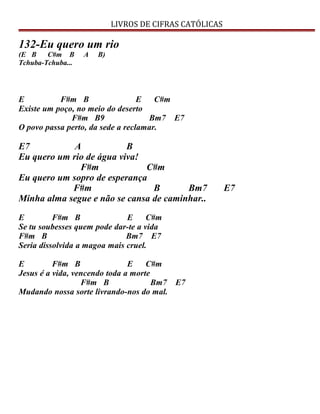 LIVROS DE CIFRAS CATÓLICAS
132-Eu quero um rio
(E B C#m B A B)
Tchuba-Tchuba...
E F#m B E C#m
Existe um poço, no meio do deserto
F#m B9 Bm7 E7
O povo passa perto, da sede a reclamar.
E7 A B
Eu quero um rio de água viva!
F#m C#m
Eu quero um sopro de esperança
F#m B Bm7 E7
Minha alma segue e não se cansa de caminhar..
E F#m B E C#m
Se tu soubesses quem pode dar-te a vida
F#m B Bm7 E7
Seria dissolvida a magoa mais cruel.
E F#m B E C#m
Jesus é a vida, vencendo toda a morte
F#m B Bm7 E7
Mudando nossa sorte livrando-nos do mal.
 