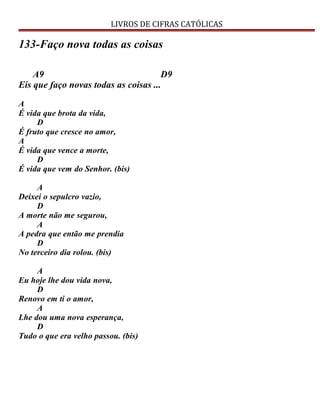 LIVROS DE CIFRAS CATÓLICAS
133-Faço nova todas as coisas
A9 D9
Eis que faço novas todas as coisas ...
A
É vida que brota da vida,
D
É fruto que cresce no amor,
A
É vida que vence a morte,
D
É vida que vem do Senhor. (bis)
A
Deixei o sepulcro vazio,
D
A morte não me segurou,
A
A pedra que então me prendia
D
No terceiro dia rolou. (bis)
A
Eu hoje lhe dou vida nova,
D
Renovo em ti o amor,
A
Lhe dou uma nova esperança,
D
Tudo o que era velho passou. (bis)
 