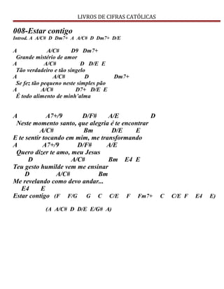 LIVROS DE CIFRAS CATÓLICAS
008-Estar contigo
Introd. A A/C# D Dm7+ A A/C# D Dm7+ D/E
A A/C# D9 Dm7+
Grande mistério de amor
A A/C# D D/E E
Tão verdadeiro e tão singelo
A A/C# D Dm7+
Se fez tão pequeno neste simples pão
A A/C# D7+ D/E E
É todo alimento de minh’alma
A A7+/9 D/F# A/E D
Neste momento santo, que alegria é te encontrar
A/C# Bm D/E E
E te sentir tocando em mim, me transformando
A A7+/9 D/F# A/E
Quero dizer te amo, meu Jesus
D A/C# Bm E4 E
Teu gesto humilde vem me ensinar
D A/C# Bm
Me revelando como devo andar...
E4 E
Estar contigo (F F/G G C C/E F Fm7+ C C/E F E4 E)
(A A/C# D D/E E/G# A)
 