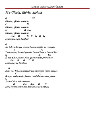 LIVROS DE CIFRAS CATÓLICAS
134-Glória, Glória, Aleluia
G G7
Glória, glória aleluia
C G
Glória, glória aleluia
G B Em
Glória, glória aleluia
Am D G C G D G
Louvemos ao Senhor.
G
Na beleza do que vemos Deus nos fala ao coração
C G
Tudo canta, Deus é grande Deus é bom e Deus é Pai
G B Em
É seu filho Jesus Cristo que nos une pelo amor
Am D G C G
Louvemos ao Senhor.
G
Deus nos fez comunidade prá vivermos como irmãos
C G
Braços dados todos juntos caminhamos sem parar
G
Jesus Cristo vai conosco
B Em Am D G
Ele é jovem como nós, louvemos ao Senhor.
 
