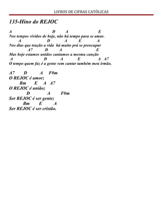 LIVROS DE CIFRAS CATÓLICAS
135-Hino do REJOC
A D A E
Nos tempos vividos de hoje, não há tempo para se amar.
A D A E A
Nos dias que tração a vida há muito prá se preocupar
A7 D A E
Mas hoje estamos unidos cantamos a mesma canção
A D A E A A7
O tempo quem faz é a gente vem cantar também meu irmão.
A7 D A F#m
O REJOC é amor;
Bm E A A7
O REJOC é união;
D A F#m
Ser REJOC é ser gente;
Bm E A
Ser REJOC é ser cristão.
 