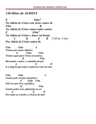 LIVROS DE CIFRAS CATÓLICAS
136-Hino do ALDEIA
E G#m7
Na Aldeia de Cristo com Jesus vamos lá
C#m B
Na Aldeia de Cristo vamos todos cantar,
E G#m7
Na Aldeia de Cristo o Amor vai brotar
A B E B 2º(G#m C#m)
Pra Aldeia de Cristo vamos lá.
C#m G#m A
Viemos por outro objetivo
E G#m C#m
Viemos aqui para Cristo encontrar,
B F#m
Buscando o amor, o caminho da paz
A E B
E a alegria que toda a natureza vem nos dar.
C#m G#m A
Cantar pelo sol que amanhece
E G#m C#m
Pelo rio que leva e purifica,
B F#m
Cantar pelas aves, planando no ar
A E B
Por todas as estrela e a beleza do luar
 