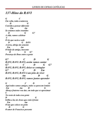 LIVROS DE CIFRAS CATÓLICAS
137-Hino do RAVI
G C
Em volta, toda a natureza
D G
Convida a pensar diferente
Em Am
Se estamos todos reunidos
D G G7
A vida, vamos celebrar
C
O rio que sacia a sede
D G D/F#
A terra, abrigo da semente
Em Am
O beijo do amigo, inocente
D G G7
Presença de Deus entre a gente
G7 C D G
RAVI, RAVI. RAVI, assim vamos cantar
G7 C D G G7
RAVI, RAVI, RAVI, deixe-se contagiar
G7 C D Em
RAVI, RAVI, RAVI é um jeito de viver
Am D G
RAVI, RAVI, RAVI, vamos juntos aprender
G C D G
Aqui todos somos amigos, todos se parecem irmãos
Em Am D G
Abraço fraterno vou dar, em todo que se aproximar
C
No rosto de toda essa gente
D G
brilha a luz de Jesus que está à frente
Em Am
O tau que coloco no peito
D G
O amor de Francisco presente
 