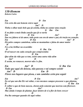 LIVROS DE CIFRAS CATÓLICAS
138-Homem
Roberto Carlos
Em D Em
Um certo dia um homem esteve aqui
Am7 D
Tinha o olhar mais belo que já existiu, tinha no cantar uma oração
G Bm Em
E no falar a mais linda canção que já se ouviu
Em D Em Am7 D
Sua voz falava só de amor, todo gesto seu era de amor e paz ele trazia no coração.
Em D Em Am7 D
Ele pelos campos caminhou, subiu as montanhas e falou do amor maior
D
Fez a luz brilhar na escuridão
D G Bm Em
O sol nascer em cada coração que compreendeu
D Em
Que além da vida que se tem, existe uma outra vida além
Am7 D
E assim, no renascer, morrer não é o fim.
Em Am7 D G Bm Em
Tudo que aqui ele deixou, não passou e vai sempre existir
Am7 D Em D
Flores nos lugares que pisou, e um caminho certo pra seguir
Em D Em Am7
Eu sei que um dia Ele vai voltar, e nos mesmos campos procurar o que plantou.
D G Bm Em
E colher o que de bom nasceu, chorar pela semente que morreu sem florescer.
D Em Am7
Mas ainda é tempo de plantar, fazer dentro de si a flor do bem crescer
D
Pra lhe entregar quando ele aqui voltar.
 