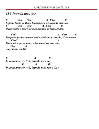 LIVROS DE CIFRAS CATÓLICAS
139-Inunda meu ser
E G#m C#m A F#m B
Espírito Santo de Deus. Inunda meu ser. Inunda meu ser.
E G#m C#m A F#m B
Quero sentir o amor, do meu Senhor, do meu Senhor.
Cm7 A F#m B
Pra poder perdoar o meu irmão, abrir meu coração, viver o amor.
C#m7 A
Pra sentir a paz interior, sobre o mal ser vencedor,
F#m B
Alegrar-me em Ti!
E A B
Inunda meu ser (Ah, inunda meu ser)
E A B
Inunda meu ser (Ah, inunda meu ser) ( 4x )
 