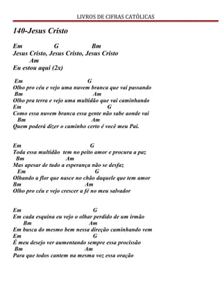 LIVROS DE CIFRAS CATÓLICAS
140-Jesus Cristo
Em G Bm
Jesus Cristo, Jesus Cristo, Jesus Cristo
Am
Eu estou aqui (2x)
Em G
Olho pro céu e vejo uma nuvem branca que vai passando
Bm Am
Olho pra terra e vejo uma multidão que vai caminhando
Em G
Como essa nuvem branca essa gente não sabe aonde vai
Bm Am
Quem poderá dizer o caminho certo é você meu Pai.
Em G
Toda essa multidão tem no peito amor e procura a paz
Bm Am
Mas apesar de tudo a esperança não se desfaz
Em G
Olhando a flor que nasce no chão daquele que tem amor
Bm Am
Olho pro céu e vejo crescer a fé no meu salvador
Em G
Em cada esquina eu vejo o olhar perdido de um irmão
Bm Am
Em busca do mesmo bem nessa direção caminhando vem
Em G
É meu desejo ver aumentando sempre essa procissão
Bm Am
Para que todos cantem na mesma voz essa oração
 