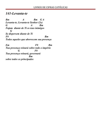 LIVROS DE CIFRAS CATÓLICAS
141-Levanta-te
Bm A Bm G A
Levanta-te, Levanta-te Senhor (2x)
G A Bm
Fujam diante de Ti os teus inimigos
G
Se dispersem diante de Ti
F# Bm
Todos aqueles que aborrecem sua presença
Em F# Bm
Tua presença reinará sobre todo o império
G F#
Tua presença reinará, governará
Bm
sobre todos os principados
 
