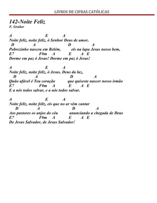 LIVROS DE CIFRAS CATÓLICAS
142-Noite Feliz
F. Gruber
A E A
Noite feliz, noite feliz, ó Senhor Deus de amor,
D A D A
Pobrezinho nasceu em Belém, eis na lapa Jesus nosso bem,
E7 F#m A E A E
Dorme em paz ó Jesus! Dorme em paz ó Jesus!
A E A
Noite feliz, noite feliz, ó Jesus, Deus da luz,
D A D A
Quão afável é Teu coração que quiseste nascer nosso irmão
E7 F#m A E A E
E a nós todos salvar, e a nós todos salvar.
A E A
Noite feliz, noite feliz, eis que no ar vêm cantar
D A D A
Aos pastores os anjos do céu anunciando a chegada de Deus
E7 F#m A E A E
De Jesus Salvador, de Jesus Salvador!
 