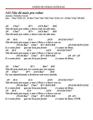 LIVROS DE CIFRAS CATÓLICAS
143-Não dá mais pra voltar
Autoria: Nelsinho Corrêa
Intr: F#m7 E/G# A5+ A9 Bm7 C#m7 Dm7 D/E F#m7 E/G# A5+ A9 Bm7 C#m7 D9 D/E
A9 C#m7 D7+ A/C# Bm7 D/E
Não dá mais pra voltar, o barco está em alto mar.
A9 C#m7 D7+ A/C# Bm7 D/E
Não dá mais pra voltar, o barco está em alto mar.
A9 D/A E/A A/C# A9 E/G# F#4/7
Não dá mais pra negar, o mar é Deus e o barco sou eu.
F#/A# Bm7 C#m7 D7+ D/F# D/E A9 E/G# D/F# E/G#
E o vento forte que me leva pra frente é o amor de Deus.
A9 D/A E/A A/C# A9 E/G# F#4/7
Não dá mais pra negar, o mar é Deus e o barco sou eu.
F#/A# Bm7 C#m7 D7+ D/F# D/E A9 A5+ A9
E o vento forte que me leva pra frente é o amor de Deus.
A9 C#m7 D7+ Bm7 D/E
Não dá nem mais pra ver o porto que era seguro.
A9 C#m7 D7+ A/C# Bm7 D/E
Eu sou impulsionado a desbravar um novo mundo.
A9 D/A E/A A/C# A9 E/G# F#4/7
Não dá mais pra negar, o mar é Deus e o barco sou eu.
F#/A# Bm7 C#m7 D7+ D/F# D/E A9 E/G# D/F# E/G#
E o vento forte que me leva pra frente é o amor de Deus.
A9 D/A E/A A/C# A9 E/G# F#4/7
Não dá mais pra negar, o mar é Deus e o barco sou eu.
F#/A# Bm7 C#m7 D7+ D/F# D/E A9 A5+
E o vento forte que me leva pra frente é o amor de Deus. INTR.
 