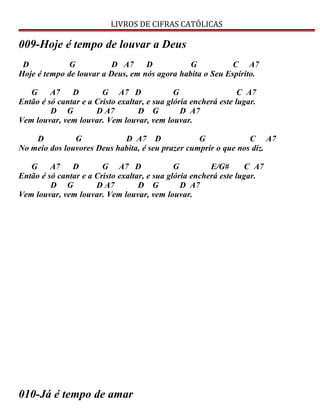 LIVROS DE CIFRAS CATÓLICAS
009-Hoje é tempo de louvar a Deus
D G D A7 D G C A7
Hoje é tempo de louvar a Deus, em nós agora habita o Seu Espírito.
G A7 D G A7 D G C A7
Então é só cantar e a Cristo exaltar, e sua glória encherá este lugar.
D G D A7 D G D A7
Vem louvar, vem louvar. Vem louvar, vem louvar.
D G D A7 D G C A7
No meio dos louvores Deus habita, é seu prazer cumprir o que nos diz.
G A7 D G A7 D G E/G# C A7
Então é só cantar e a Cristo exaltar, e sua glória encherá este lugar.
D G D A7 D G D A7
Vem louvar, vem louvar. Vem louvar, vem louvar.
010-Já é tempo de amar
 