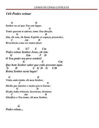 LIVROS DE CIFRAS CATÓLICAS
144-Podes reinar
G D
Senhor eu sei que Teu este lugar,
C G
Todos querem te adorar, toma Tua direção.
G D
Sim, óh vem, óh Santo Espírito os espaços preencher,
C Am D
Reverência a tua voz vamos fazer.
G G7 C Cm
Podes reinar Senhor Jesus, oh sim.
G Em F D
O Teu poder teu povo sentirá!
G C Cm
Que bom Senhor saber que estás presente aqui.
G D C G D G C/D
Reina Senhor neste lugar!
G D
Visita cada irmão, óh meu Senhor,
C G
Dá-lhe paz interior e razões pra te louvar.
G D
Desfaz todas tristezas, incertezas, desamor,
C Am D
Glorifica o Teu nome, óh meu Senhor.
G
Podes reinar...
 