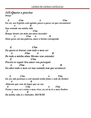 LIVROS DE CIFRAS CATÓLICAS
145-Quero e preciso
Dunga
E C#m A F#m
Eu sei, seu Espírito está agindo, passo a passo sei que encontrarei
A B
Sua vontade em minha vida
E C#m
Rompe dentro em mim um amor inovador
A F#m A B
Sinto gosto em tua palavra, amor a hóstia consagrada
E C#m
Eu quero te louvar com todo o meu ser
A F#m A B
De toda a minha alma Mesmo sem entender
E C#m
Preciso te seguir Seu amor vou perseguir
A F#m A B
Eu abro todo o meu ser tua vontade tem que acontecer
E C#m A F#m
Eu sei, não pertenço a este mundo tenho fome e sede do Senhor
A B
Alimento que vem do lugar que eu sou
E C#m A F#m
Treme o meu ser e teme o meu viver, eu sei tu és o meu Senhor
A B
Da minha vida és o Salvador. REFRÃO
 