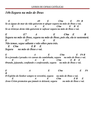 LIVROS DE CIFRAS CATÓLICAS
146-Segura na mão de Deus
E A9 E C#m E F# B
Se as águas do mar da vida quiserem te afogar segura na mão de Deus e vai.
E A E C#m E B E
Se as tristezas desta vida quiserem te sufocar segura na mão de Deus e vai.
E E7 A E C#m E B
Segura na mão de Deus, segura na mão de Deus, pois ela, ela te sustentará.
E E7 A E
Não temas, segue adiante e não olhes para trás.
E C#m E B E
Segura na mão de Deus e vai.
E A E C#m E F# B
Se a jornada é pesada e te cansas da caminhada, segura na mão de Deus e vai.
E A E C#m E B E
Orando, jejuando, confiando e confessando, segura na mão de Deus e vai.
E A E C#m E F#
B
O Espírito do Senhor sempre te revestirá, segura na mão de Deus e vai.
E A E C#m E B E
Jesus Cristo prometeu que jamais te deixará, segura na mão de Deus e vai.
 
