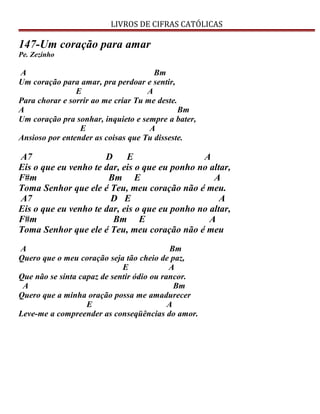 LIVROS DE CIFRAS CATÓLICAS
147-Um coração para amar
Pe. Zezinho
A Bm
Um coração para amar, pra perdoar e sentir,
E A
Para chorar e sorrir ao me criar Tu me deste.
A Bm
Um coração pra sonhar, inquieto e sempre a bater,
E A
Ansioso por entender as coisas que Tu disseste.
A7 D E A
Eis o que eu venho te dar, eis o que eu ponho no altar,
F#m Bm E A
Toma Senhor que ele é Teu, meu coração não é meu.
A7 D E A
Eis o que eu venho te dar, eis o que eu ponho no altar,
F#m Bm E A
Toma Senhor que ele é Teu, meu coração não é meu
A Bm
Quero que o meu coração seja tão cheio de paz,
E A
Que não se sinta capaz de sentir ódio ou rancor.
A Bm
Quero que a minha oração possa me amadurecer
E A
Leve-me a compreender as conseqüências do amor.
 