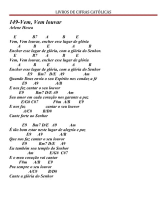 LIVROS DE CIFRAS CATÓLICAS
149-Vem, Vem louvar
Arlene Hosea
E B7 A B E
Vem, Vem louvar, encher esse lugar de glória
A B E A B
Encher esse lugar de glória, com a glória do Senhor.
E B7 A B E
Vem, Vem louvar, encher esse lugar de glória
A B E A B
Encher esse lugar de glória, com a glória do Senhor
E9 Bm7 D/E A9 Am
Quando Deus envia o seu Espírito nos conduz a fé
E9 A9 A/B
E nos faz cantar o seu louvor
E9 Bm7 D/E A9 Am
Seu amor em cada coração nos garante a paz
E/G# C#7 F#m A/B E9
E nos faz cantar o seu louvor
A/C# B/D#
Cante forte ao Senhor
E9 Bm7 D/E A9 Am
É tão bom estar neste lugar de alegria e paz
E9 A9 A/B
Que nos faz cantar o seu louvor
E9 Bm7 D/E A9
Eu também sou templo do Senhor
Am E/G# C#7
E o meu coração vai cantar
F#m A/B E9
Pra sempre o seu louvor
A/C# B/D#
Cante a glória do Senhor
 