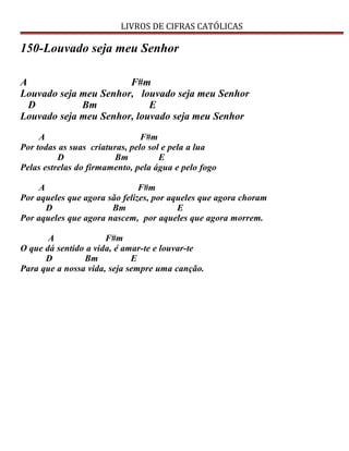 LIVROS DE CIFRAS CATÓLICAS
150-Louvado seja meu Senhor
A F#m
Louvado seja meu Senhor, louvado seja meu Senhor
D Bm E
Louvado seja meu Senhor, louvado seja meu Senhor
A F#m
Por todas as suas criaturas, pelo sol e pela a lua
D Bm E
Pelas estrelas do firmamento, pela água e pelo fogo
A F#m
Por aqueles que agora são felizes, por aqueles que agora choram
D Bm E
Por aqueles que agora nascem, por aqueles que agora morrem.
A F#m
O que dá sentido a vida, é amar-te e louvar-te
D Bm E
Para que a nossa vida, seja sempre uma canção.
 