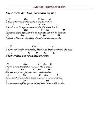 LIVROS DE CIFRAS CATÓLICAS
151-Maria de Deus, Senhora da paz
G Bm C Am D
É bom estarmos juntos nesta mesa do senhor.
G Bm C Am D
E sentirmos. Sua presença no calor do nosso irmão.
G Bm C Am D
Deus nos reuni aqui, em um só Espírito, em um só coração
G Bm C Am D
Toda família vem, não falta ninguém nesta comunhão.
G Bm A
E vem cantando entre nós, Maria de Deus senhora da paz
C G D G D
E vem orando por nós a mãe de Jesus.
G Bm C Am D
Maria, nossa Mãezinha, nos convida a união.
G Bm C Am D
Sua presença une, faz-nos todos mais irmãos.
G Bm C Am D
Nossa Senhora escuta o nosso silêncio, a nossa oração.
E Bm C Am D
E apresenta ao filho que se dá no vinho, que se dá no pão.
 