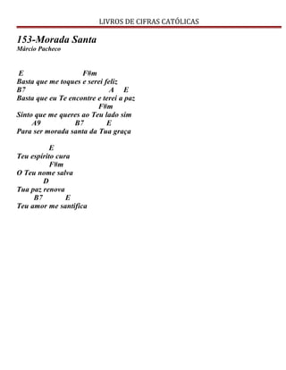 LIVROS DE CIFRAS CATÓLICAS
153-Morada Santa
Márcio Pacheco
E F#m
Basta que me toques e serei feliz
B7 A E
Basta que eu Te encontre e terei a paz
F#m
Sinto que me queres ao Teu lado sim
A9 B7 E
Para ser morada santa da Tua graça
E
Teu espírito cura
F#m
O Teu nome salva
D
Tua paz renova
B7 E
Teu amor me santifica
 