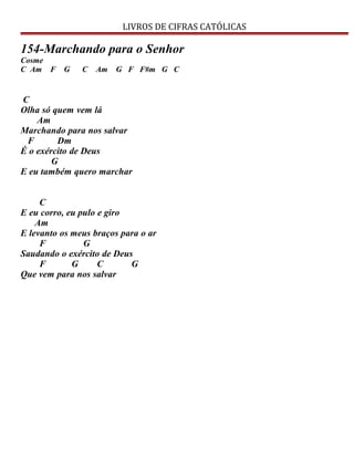 LIVROS DE CIFRAS CATÓLICAS
154-Marchando para o Senhor
Cosme
C Am F G C Am G F F#m G C
C
Olha só quem vem lá
Am
Marchando para nos salvar
F Dm
É o exército de Deus
G
E eu também quero marchar
C
E eu corro, eu pulo e giro
Am
E levanto os meus braços para o ar
F G
Saudando o exército de Deus
F G C G
Que vem para nos salvar
 
